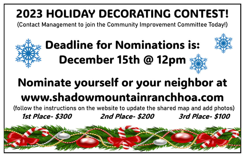 (Contact Management to join the Community Improvement Committee Today!) Deadline for Nominations is: December 15th @ 12pm. Nominate yourself or your neighbor at www.shadowmountainranchhoa.com. (follow the instructions on the website to update the shared map and add photos) 1st Place-$300. 2nd Place-$200. 3rd Place-$100 