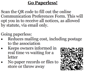 Go Paperless! Scan the QR code to fill out the online Communication Preferences Form. This will opt you in to receive all notices, as allowed by statute, via email only. Going paperless: • Reduces mailing cost, including postage to the association • Keeps owners informed in real time vs waiting for a letter • No paper records or files to store or throw away